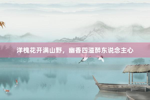 洋槐花开满山野，幽香四溢醉东说念主心